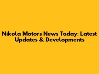 Nikola Motors News Today: Latest Updates & Developments