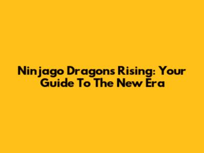 Ninjago Dragons Rising: Your Guide To The New Era
