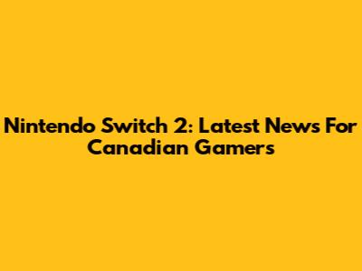 Nintendo Switch 2: Latest News For Canadian Gamers