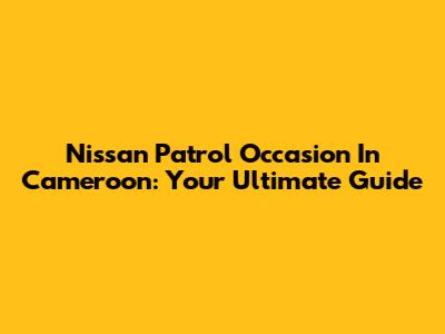 Nissan Patrol Occasion In Cameroon: Your Ultimate Guide