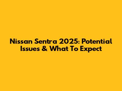 Nissan Sentra 2025: Potential Issues & What To Expect