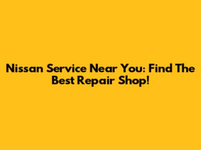 Nissan Service Near You: Find The Best Repair Shop!