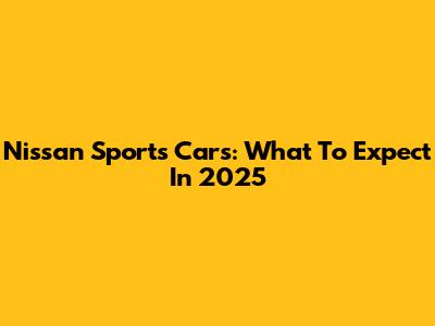 Nissan Sports Cars: What To Expect In 2025
