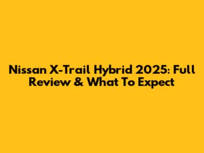 Nissan X-Trail Hybrid 2025: Full Review & What To Expect