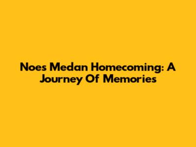 Noe's Medan Homecoming: A Journey Of Memories