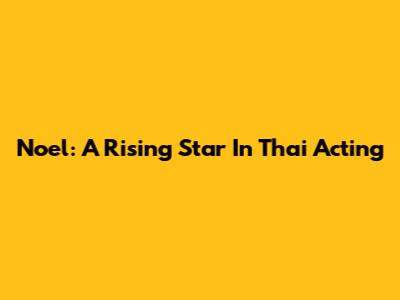 Noel: A Rising Star In Thai Acting