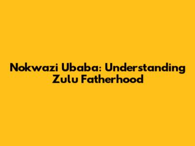 Nokwazi Ubaba: Understanding Zulu Fatherhood
