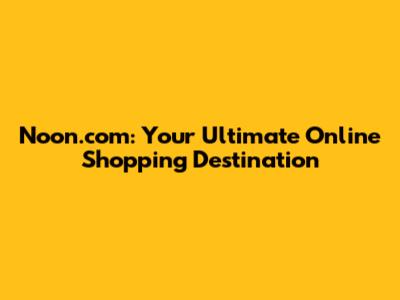 Noon.com: Your Ultimate Online Shopping Destination