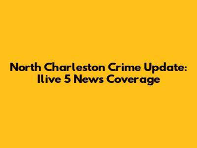 North Charleston Crime Update: Ilive 5 News Coverage