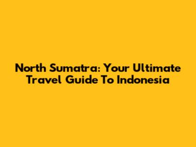 North Sumatra: Your Ultimate Travel Guide To Indonesia