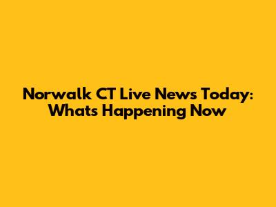 Norwalk CT Live News Today: What's Happening Now