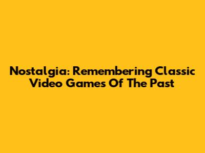 Nostalgia: Remembering Classic Video Games Of The Past