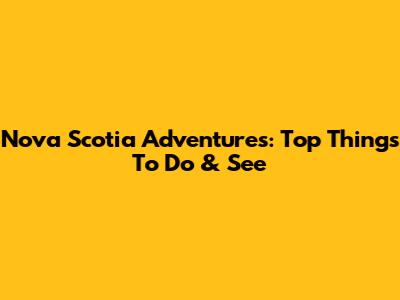 Nova Scotia Adventures: Top Things To Do & See