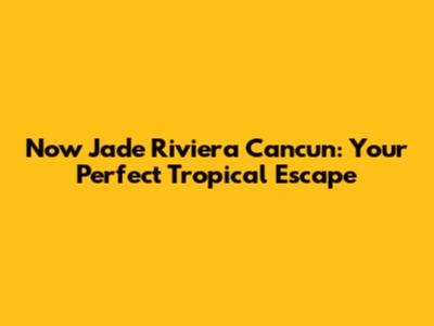 Now Jade Riviera Cancun: Your Perfect Tropical Escape