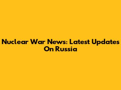 Nuclear War News: Latest Updates On Russia