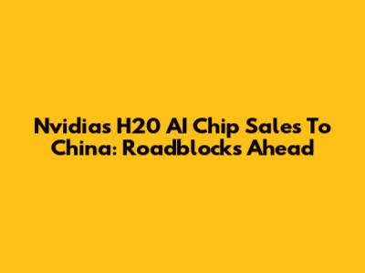 Nvidia's H20 AI Chip Sales To China: Roadblocks Ahead