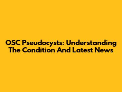 OSC Pseudocysts: Understanding The Condition And Latest News