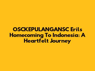 OSCKEPULANGANSC Eril's Homecoming To Indonesia: A Heartfelt Journey
