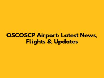 OSCOSCP Airport: Latest News, Flights & Updates