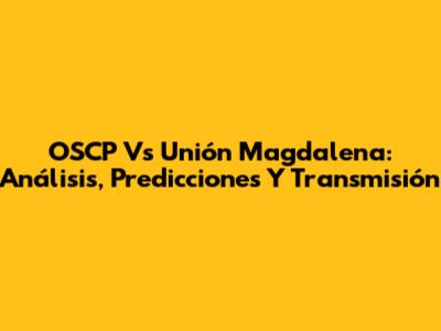 OSCP Vs Unión Magdalena: Análisis, Predicciones Y Transmisión