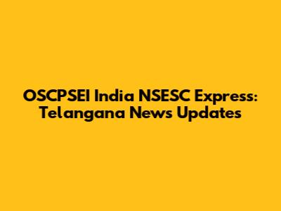 OSCPSEI India NSESC Express: Telangana News Updates