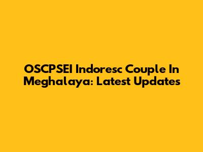 OSCPSEI Indoresc Couple In Meghalaya: Latest Updates