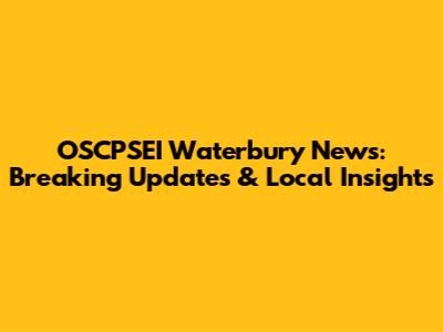 OSCPSEI Waterbury News: Breaking Updates & Local Insights