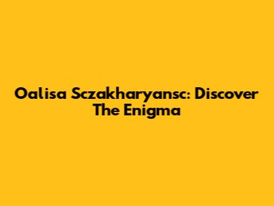 Oalisa Sczakharyansc: Discover The Enigma