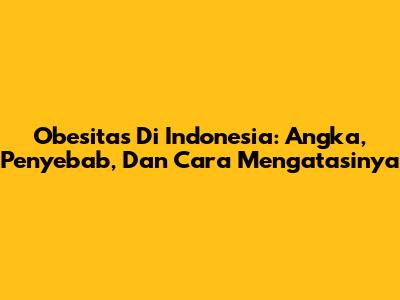 Obesitas Di Indonesia: Angka, Penyebab, Dan Cara Mengatasinya