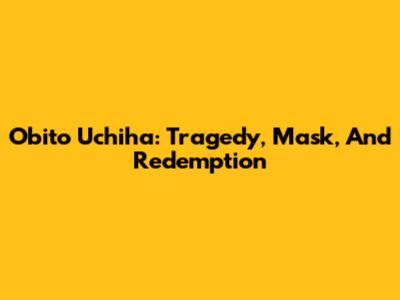 Obito Uchiha: Tragedy, Mask, And Redemption