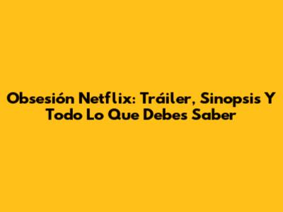 Obsesión Netflix: Tráiler, Sinopsis Y Todo Lo Que Debes Saber