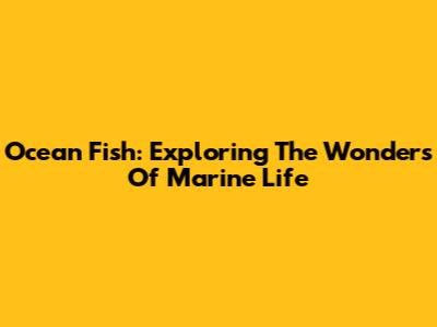 Ocean Fish: Exploring The Wonders Of Marine Life