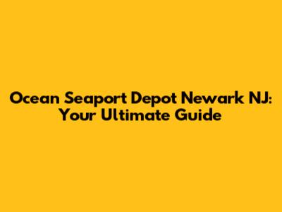 Ocean Seaport Depot Newark NJ: Your Ultimate Guide
