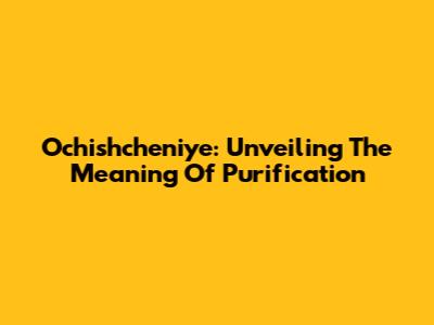 Ochishcheniye: Unveiling The Meaning Of Purification