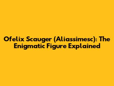 Ofelix Scauger (Aliassimesc): The Enigmatic Figure Explained