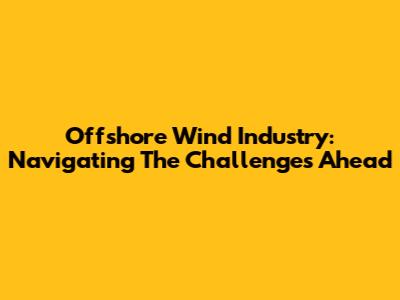 Offshore Wind Industry: Navigating The Challenges Ahead
