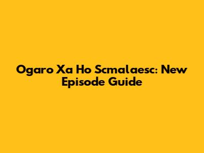Ogaro Xa Ho Scmalaesc: New Episode Guide