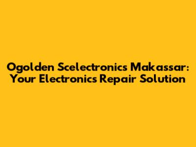 Ogolden Scelectronics Makassar: Your Electronics Repair Solution