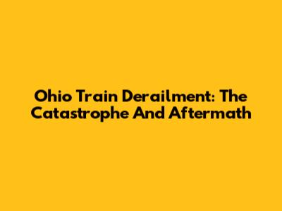 Ohio Train Derailment: The Catastrophe And Aftermath