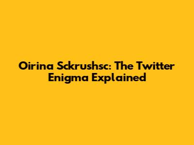 Oirina Sckrushsc: The Twitter Enigma Explained