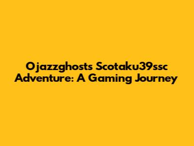 Ojazzghost's Scotaku39ssc Adventure: A Gaming Journey