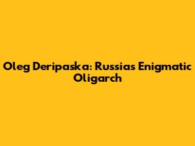 Oleg Deripaska: Russia's Enigmatic Oligarch