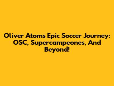 Oliver Atom's Epic Soccer Journey: OSC, Supercampeones, And Beyond!