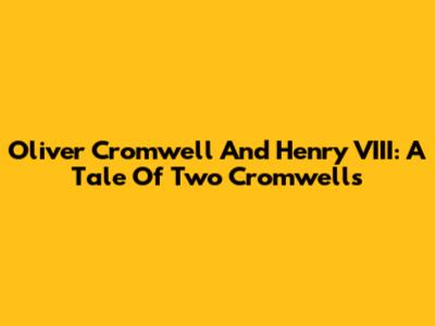 Oliver Cromwell And Henry VIII: A Tale Of Two Cromwells