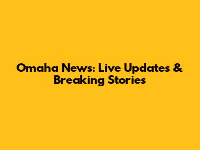 Omaha News: Live Updates & Breaking Stories