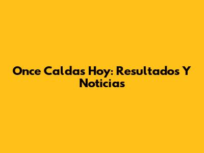 Once Caldas Hoy: Resultados Y Noticias