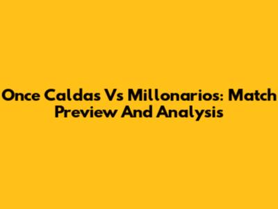 Once Caldas Vs Millonarios: Match Preview And Analysis