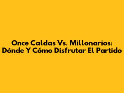 Once Caldas Vs. Millonarios: Dónde Y Cómo Disfrutar El Partido