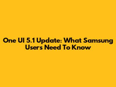 One UI 5.1 Update: What Samsung Users Need To Know