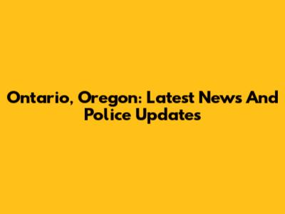 Ontario, Oregon: Latest News And Police Updates